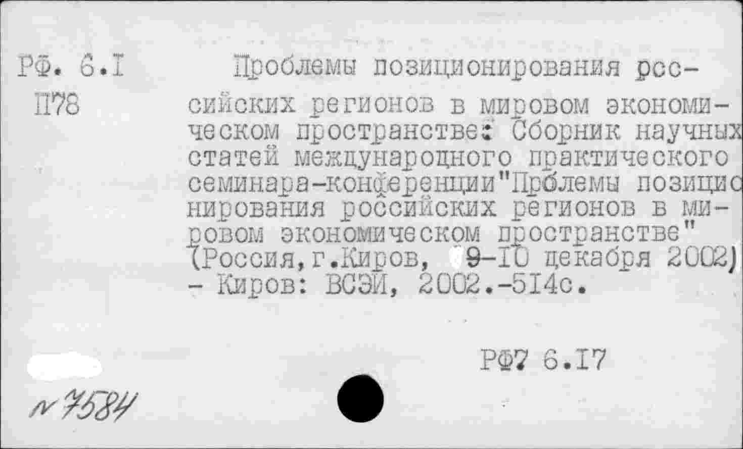 ﻿РФ. 6.1
П78
Проблемы позиционирования российских регионов в мировом экономическом пространстве: Сборник научных статей международного практического семинара-конференции’’Прблемы позицис нирования российских регионов в мировом экономическом пространстве" (Россия,г.Киров, 9-1и декабря 2002) - Киров: ВСЭИ, 2002.-514с.
РФ7 6.17
л-»